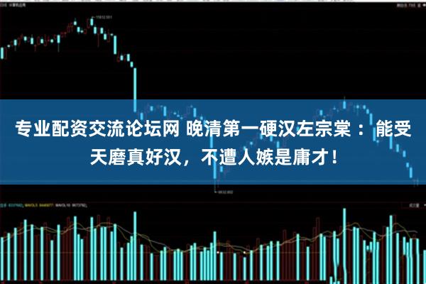专业配资交流论坛网 晚清第一硬汉左宗棠 ：能受天磨真好汉，不遭人嫉是庸才！
