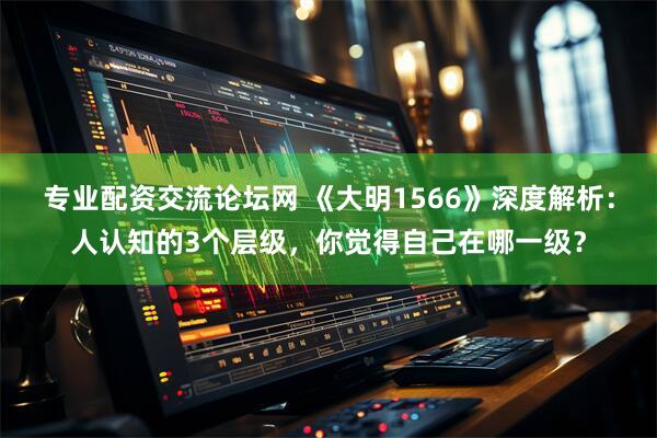 专业配资交流论坛网 《大明1566》深度解析：人认知的3个层级，你觉得自己在哪一级？