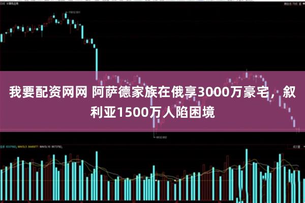 我要配资网网 阿萨德家族在俄享3000万豪宅，叙利亚1500万人陷困境