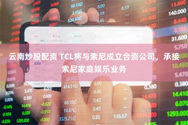 云南炒股配资 TCL将与索尼成立合资公司，承接索尼家庭娱乐业务