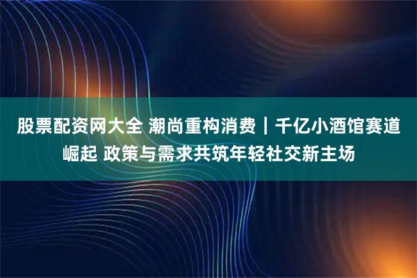 股票配资网大全 潮尚重构消费｜千亿小酒馆赛道崛起 政策与需求共筑年轻社交新主场