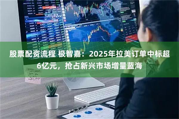 股票配资流程 极智嘉：2025年拉美订单中标超6亿元，抢占新兴市场增量蓝海