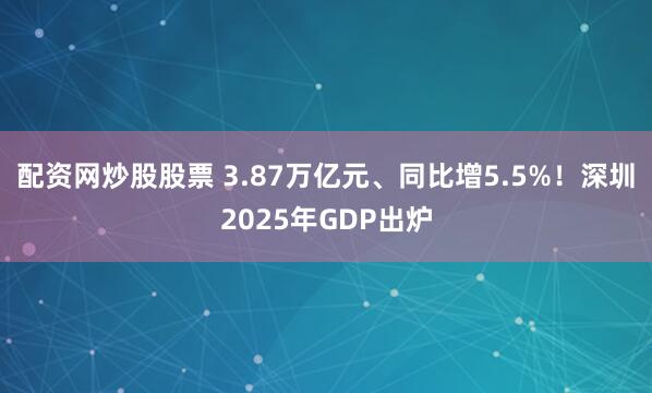 配资网炒股股票 3.87万亿元、同比增5.5%！深圳2025年GDP出炉