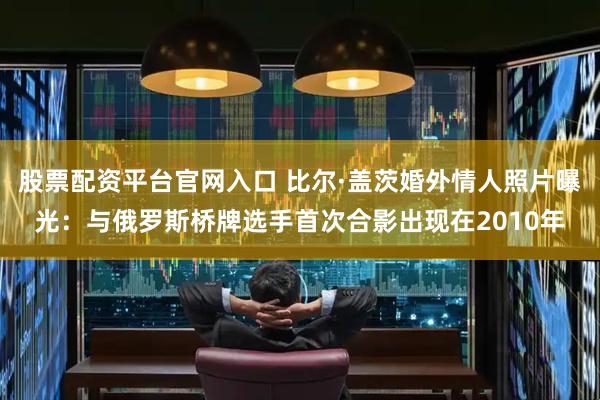 股票配资平台官网入口 比尔·盖茨婚外情人照片曝光：与俄罗斯桥牌选手首次合影出现在2010年