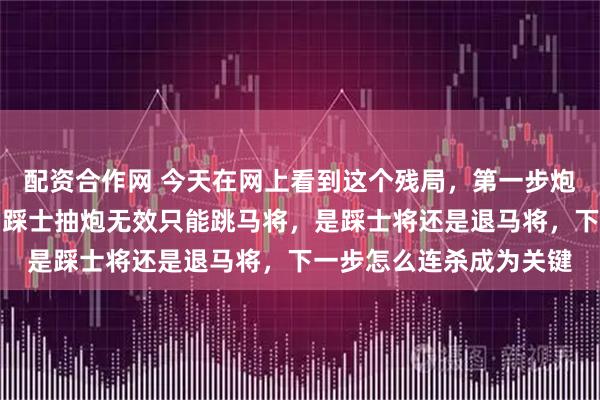 配资合作网 今天在网上看到这个残局，第一步炮将不可行，黑方上士马踩士抽炮无效只能跳马将，是踩士将还是退马将，下一步怎么连杀成为关键