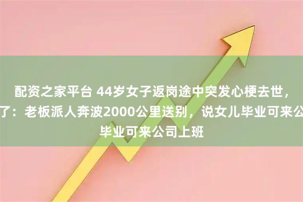 配资之家平台 44岁女子返岗途中突发心梗去世，丈夫哭了：老板派人奔波2000公里送别，说女儿毕业可来公司上班