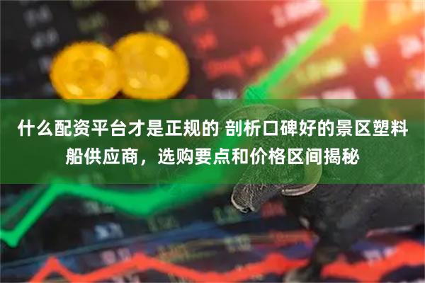 什么配资平台才是正规的 剖析口碑好的景区塑料船供应商，选购要点和价格区间揭秘