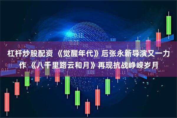 杠杆炒股配资 《觉醒年代》后张永新导演又一力作 《八千里路云和月》再现抗战峥嵘岁月