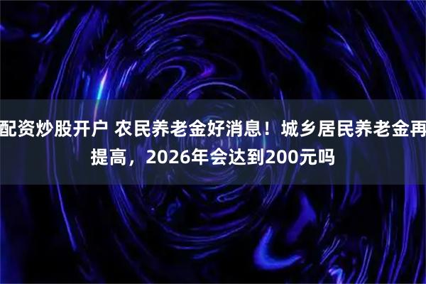 配资炒股开户 农民养老金好消息！城乡居民养老金再提高，2026年会达到200元吗