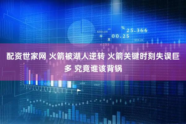 配资世家网 火箭被湖人逆转 火箭关键时刻失误巨多 究竟谁该背锅