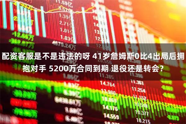 配资客服是不是违法的呀 41岁詹姆斯0比4出局后拥抱对手 5200万合同到期 退役还是转会？