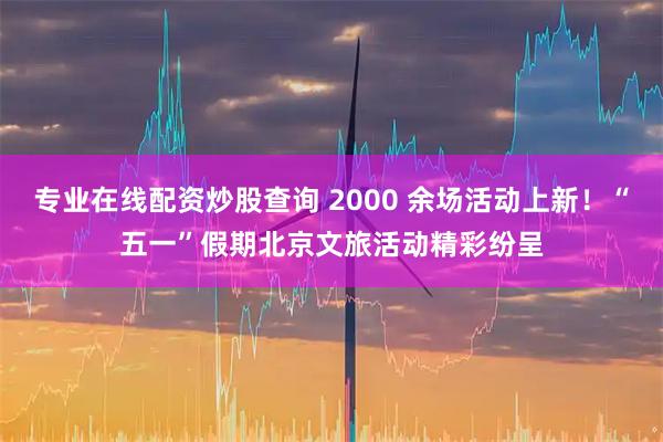 专业在线配资炒股查询 2000 余场活动上新！“五一”假期北京文旅活动精彩纷呈