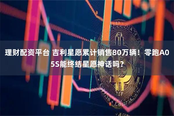 理财配资平台 吉利星愿累计销售80万辆!零跑A05S能终结星愿神话吗?