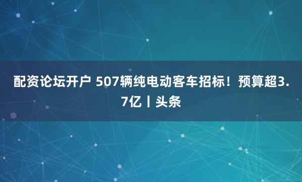 配资论坛开户 507辆纯电动客车招标！预算超3.7亿丨头条