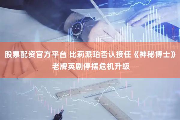 股票配资官方平台 比莉派珀否认接任《神秘博士》 老牌英剧停摆危机升级